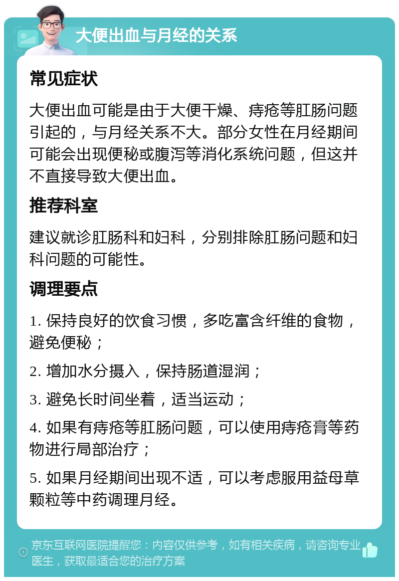 大便出血与月经的关系 常见症状 大便出血可能是由于大便干燥、痔疮等肛肠问题引起的，与月经关系不大。部分女性在月经期间可能会出现便秘或腹泻等消化系统问题，但这并不直接导致大便出血。 推荐科室 建议就诊肛肠科和妇科，分别排除肛肠问题和妇科问题的可能性。 调理要点 1. 保持良好的饮食习惯，多吃富含纤维的食物，避免便秘； 2. 增加水分摄入，保持肠道湿润； 3. 避免长时间坐着，适当运动； 4. 如果有痔疮等肛肠问题，可以使用痔疮膏等药物进行局部治疗； 5. 如果月经期间出现不适，可以考虑服用益母草颗粒等中药调理月经。