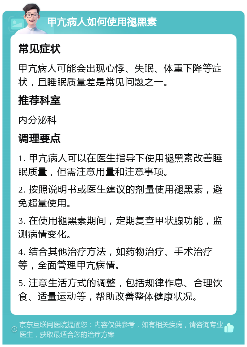 甲亢病人如何使用褪黑素 常见症状 甲亢病人可能会出现心悸、失眠、体重下降等症状，且睡眠质量差是常见问题之一。 推荐科室 内分泌科 调理要点 1. 甲亢病人可以在医生指导下使用褪黑素改善睡眠质量，但需注意用量和注意事项。 2. 按照说明书或医生建议的剂量使用褪黑素，避免超量使用。 3. 在使用褪黑素期间，定期复查甲状腺功能，监测病情变化。 4. 结合其他治疗方法，如药物治疗、手术治疗等，全面管理甲亢病情。 5. 注意生活方式的调整，包括规律作息、合理饮食、适量运动等，帮助改善整体健康状况。