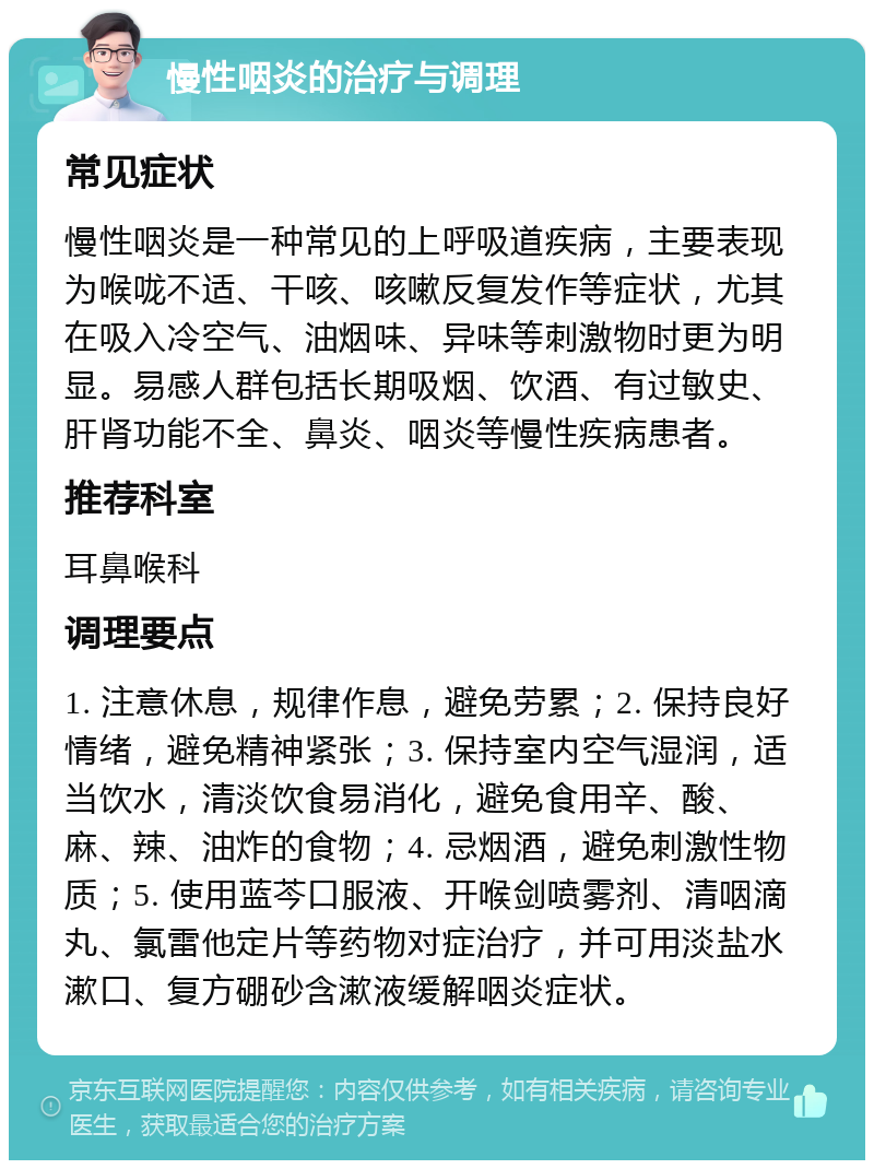 慢性咽炎的治疗与调理 常见症状 慢性咽炎是一种常见的上呼吸道疾病，主要表现为喉咙不适、干咳、咳嗽反复发作等症状，尤其在吸入冷空气、油烟味、异味等刺激物时更为明显。易感人群包括长期吸烟、饮酒、有过敏史、肝肾功能不全、鼻炎、咽炎等慢性疾病患者。 推荐科室 耳鼻喉科 调理要点 1. 注意休息，规律作息，避免劳累；2. 保持良好情绪，避免精神紧张；3. 保持室内空气湿润，适当饮水，清淡饮食易消化，避免食用辛、酸、麻、辣、油炸的食物；4. 忌烟酒，避免刺激性物质；5. 使用蓝芩口服液、开喉剑喷雾剂、清咽滴丸、氯雷他定片等药物对症治疗，并可用淡盐水漱口、复方硼砂含漱液缓解咽炎症状。