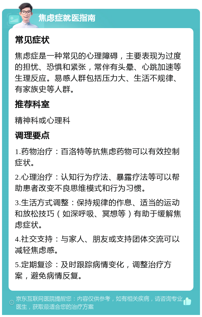 焦虑症就医指南 常见症状 焦虑症是一种常见的心理障碍，主要表现为过度的担忧、恐惧和紧张，常伴有头晕、心跳加速等生理反应。易感人群包括压力大、生活不规律、有家族史等人群。 推荐科室 精神科或心理科 调理要点 1.药物治疗：百洛特等抗焦虑药物可以有效控制症状。 2.心理治疗：认知行为疗法、暴露疗法等可以帮助患者改变不良思维模式和行为习惯。 3.生活方式调整：保持规律的作息、适当的运动和放松技巧（如深呼吸、冥想等）有助于缓解焦虑症状。 4.社交支持：与家人、朋友或支持团体交流可以减轻焦虑感。 5.定期复诊：及时跟踪病情变化，调整治疗方案，避免病情反复。