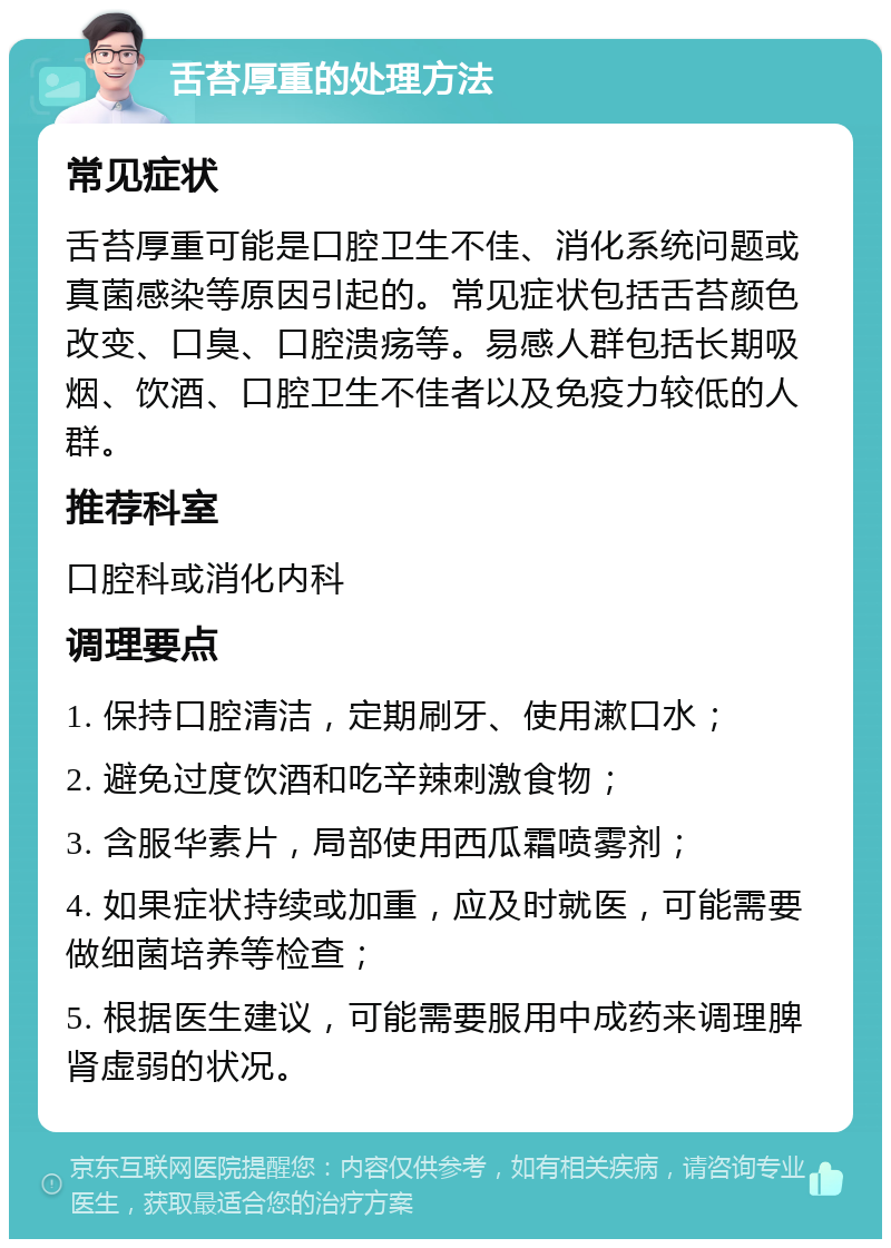 舌苔厚重的处理方法 常见症状 舌苔厚重可能是口腔卫生不佳、消化系统问题或真菌感染等原因引起的。常见症状包括舌苔颜色改变、口臭、口腔溃疡等。易感人群包括长期吸烟、饮酒、口腔卫生不佳者以及免疫力较低的人群。 推荐科室 口腔科或消化内科 调理要点 1. 保持口腔清洁，定期刷牙、使用漱口水； 2. 避免过度饮酒和吃辛辣刺激食物； 3. 含服华素片，局部使用西瓜霜喷雾剂； 4. 如果症状持续或加重，应及时就医，可能需要做细菌培养等检查； 5. 根据医生建议，可能需要服用中成药来调理脾肾虚弱的状况。