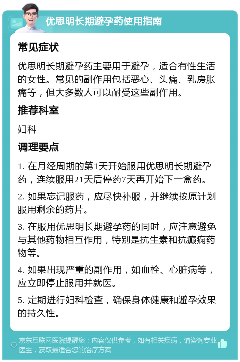 优思明长期避孕药使用指南 常见症状 优思明长期避孕药主要用于避孕，适合有性生活的女性。常见的副作用包括恶心、头痛、乳房胀痛等，但大多数人可以耐受这些副作用。 推荐科室 妇科 调理要点 1. 在月经周期的第1天开始服用优思明长期避孕药，连续服用21天后停药7天再开始下一盒药。 2. 如果忘记服药，应尽快补服，并继续按原计划服用剩余的药片。 3. 在服用优思明长期避孕药的同时，应注意避免与其他药物相互作用，特别是抗生素和抗癫痫药物等。 4. 如果出现严重的副作用，如血栓、心脏病等，应立即停止服用并就医。 5. 定期进行妇科检查，确保身体健康和避孕效果的持久性。