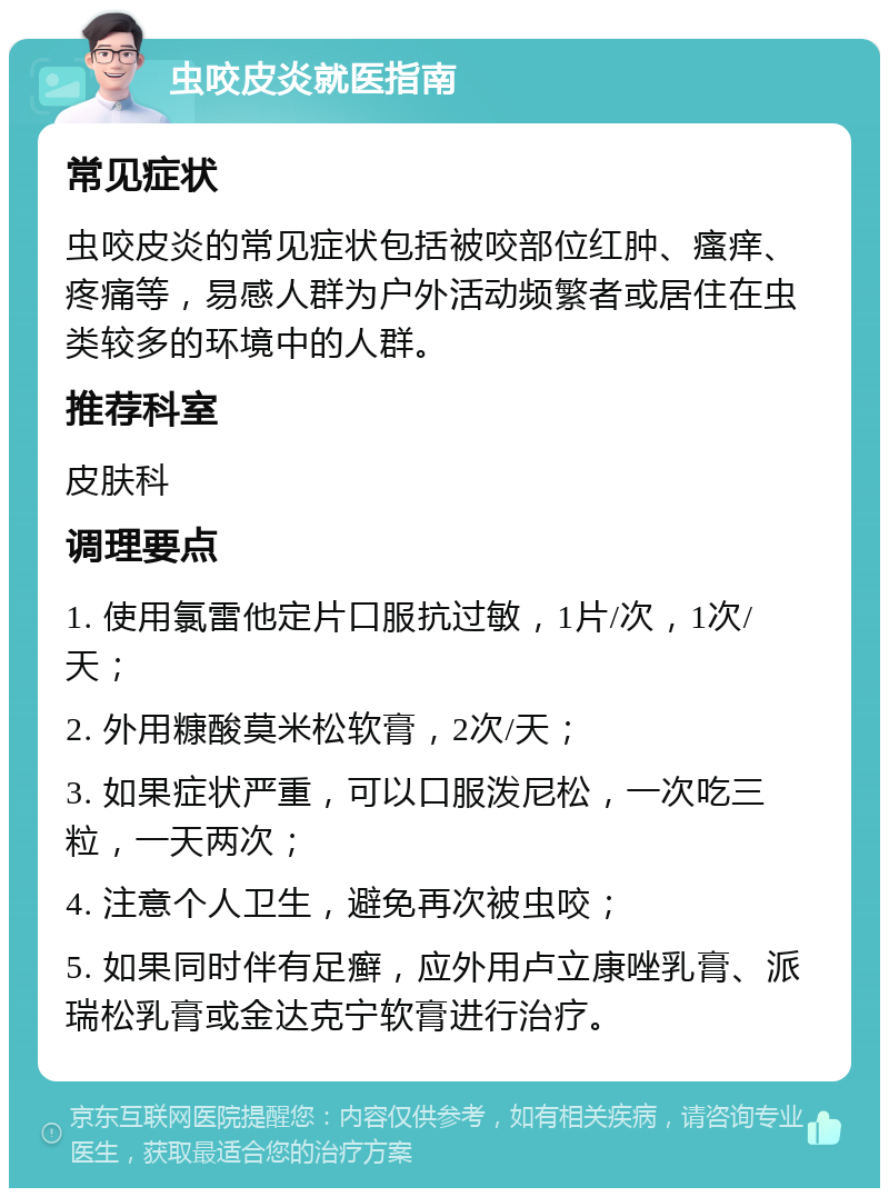 虫咬皮炎就医指南 常见症状 虫咬皮炎的常见症状包括被咬部位红肿、瘙痒、疼痛等，易感人群为户外活动频繁者或居住在虫类较多的环境中的人群。 推荐科室 皮肤科 调理要点 1. 使用氯雷他定片口服抗过敏，1片/次，1次/天； 2. 外用糠酸莫米松软膏，2次/天； 3. 如果症状严重，可以口服泼尼松，一次吃三粒，一天两次； 4. 注意个人卫生，避免再次被虫咬； 5. 如果同时伴有足癣，应外用卢立康唑乳膏、派瑞松乳膏或金达克宁软膏进行治疗。