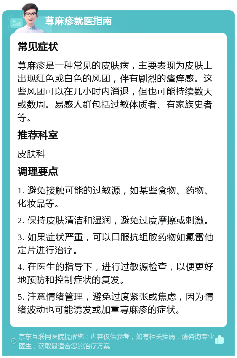 荨麻疹就医指南 常见症状 荨麻疹是一种常见的皮肤病，主要表现为皮肤上出现红色或白色的风团，伴有剧烈的瘙痒感。这些风团可以在几小时内消退，但也可能持续数天或数周。易感人群包括过敏体质者、有家族史者等。 推荐科室 皮肤科 调理要点 1. 避免接触可能的过敏源，如某些食物、药物、化妆品等。 2. 保持皮肤清洁和湿润，避免过度摩擦或刺激。 3. 如果症状严重，可以口服抗组胺药物如氯雷他定片进行治疗。 4. 在医生的指导下，进行过敏源检查，以便更好地预防和控制症状的复发。 5. 注意情绪管理，避免过度紧张或焦虑，因为情绪波动也可能诱发或加重荨麻疹的症状。