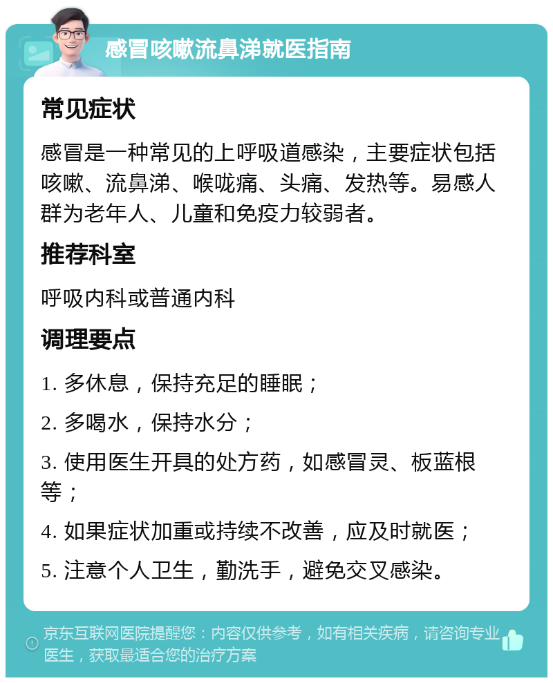 感冒咳嗽流鼻涕就医指南 常见症状 感冒是一种常见的上呼吸道感染，主要症状包括咳嗽、流鼻涕、喉咙痛、头痛、发热等。易感人群为老年人、儿童和免疫力较弱者。 推荐科室 呼吸内科或普通内科 调理要点 1. 多休息，保持充足的睡眠； 2. 多喝水，保持水分； 3. 使用医生开具的处方药，如感冒灵、板蓝根等； 4. 如果症状加重或持续不改善，应及时就医； 5. 注意个人卫生，勤洗手，避免交叉感染。