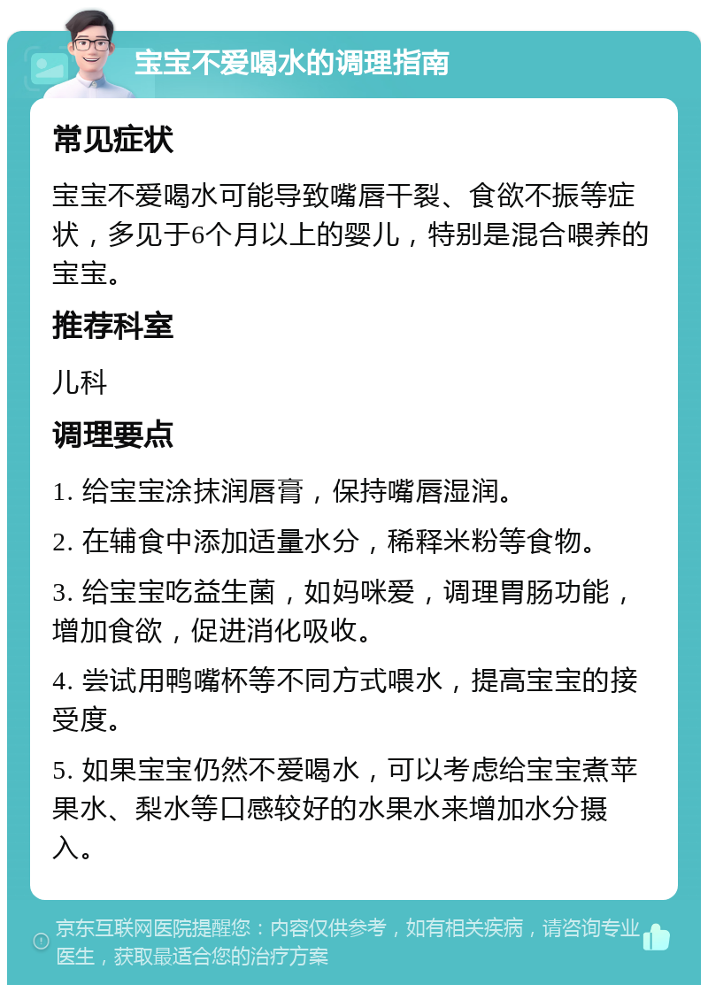 宝宝不爱喝水的调理指南 常见症状 宝宝不爱喝水可能导致嘴唇干裂、食欲不振等症状，多见于6个月以上的婴儿，特别是混合喂养的宝宝。 推荐科室 儿科 调理要点 1. 给宝宝涂抹润唇膏，保持嘴唇湿润。 2. 在辅食中添加适量水分，稀释米粉等食物。 3. 给宝宝吃益生菌，如妈咪爱，调理胃肠功能，增加食欲，促进消化吸收。 4. 尝试用鸭嘴杯等不同方式喂水，提高宝宝的接受度。 5. 如果宝宝仍然不爱喝水，可以考虑给宝宝煮苹果水、梨水等口感较好的水果水来增加水分摄入。