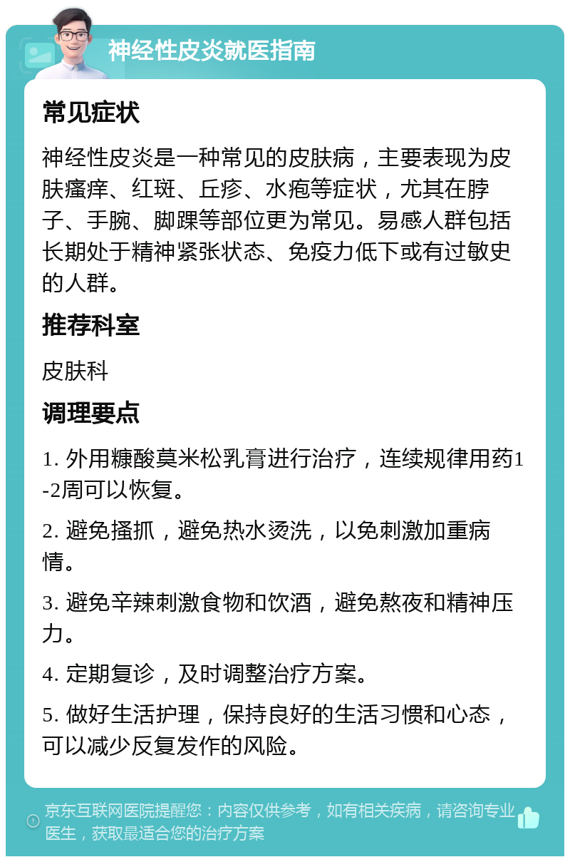 神经性皮炎就医指南 常见症状 神经性皮炎是一种常见的皮肤病，主要表现为皮肤瘙痒、红斑、丘疹、水疱等症状，尤其在脖子、手腕、脚踝等部位更为常见。易感人群包括长期处于精神紧张状态、免疫力低下或有过敏史的人群。 推荐科室 皮肤科 调理要点 1. 外用糠酸莫米松乳膏进行治疗，连续规律用药1-2周可以恢复。 2. 避免搔抓，避免热水烫洗，以免刺激加重病情。 3. 避免辛辣刺激食物和饮酒，避免熬夜和精神压力。 4. 定期复诊，及时调整治疗方案。 5. 做好生活护理，保持良好的生活习惯和心态，可以减少反复发作的风险。