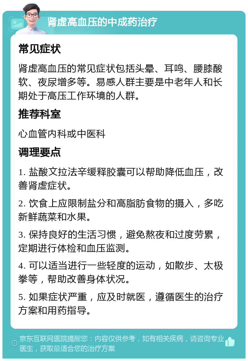 肾虚高血压的中成药治疗 常见症状 肾虚高血压的常见症状包括头晕、耳鸣、腰膝酸软、夜尿增多等。易感人群主要是中老年人和长期处于高压工作环境的人群。 推荐科室 心血管内科或中医科 调理要点 1. 盐酸文拉法辛缓释胶囊可以帮助降低血压，改善肾虚症状。 2. 饮食上应限制盐分和高脂肪食物的摄入，多吃新鲜蔬菜和水果。 3. 保持良好的生活习惯，避免熬夜和过度劳累，定期进行体检和血压监测。 4. 可以适当进行一些轻度的运动，如散步、太极拳等，帮助改善身体状况。 5. 如果症状严重，应及时就医，遵循医生的治疗方案和用药指导。