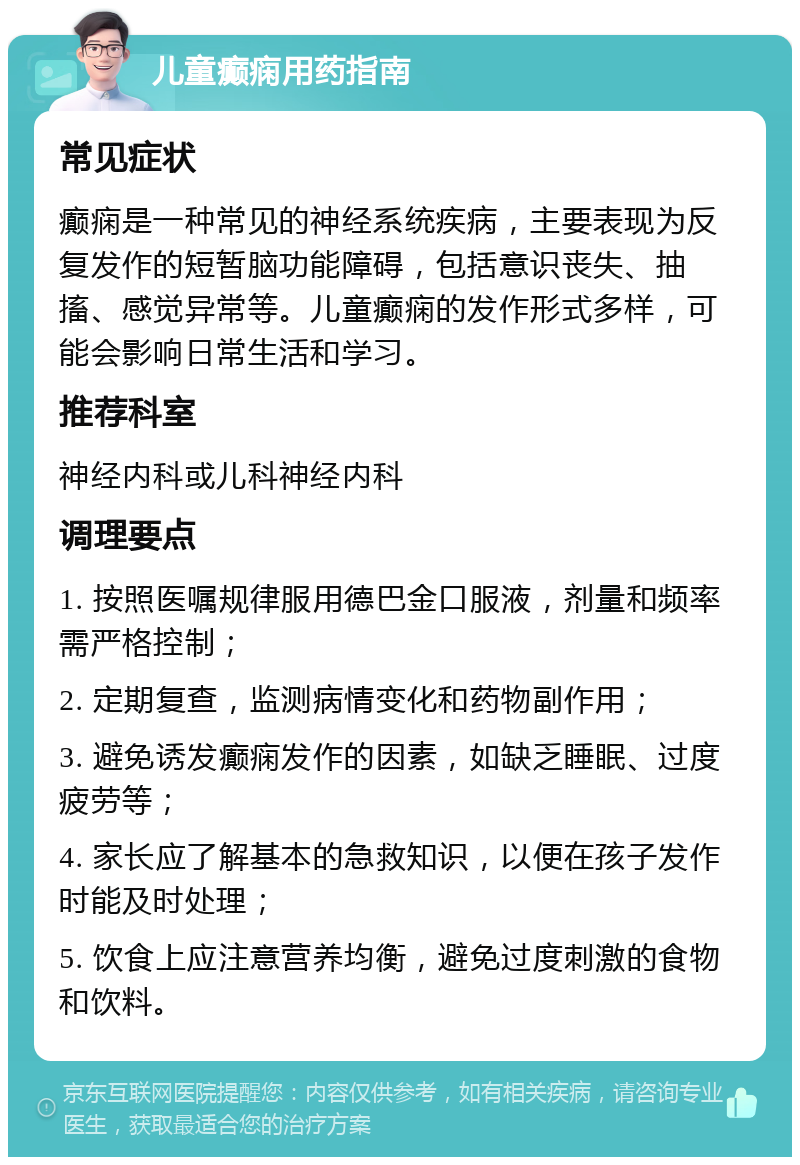 儿童癫痫用药指南 常见症状 癫痫是一种常见的神经系统疾病，主要表现为反复发作的短暂脑功能障碍，包括意识丧失、抽搐、感觉异常等。儿童癫痫的发作形式多样，可能会影响日常生活和学习。 推荐科室 神经内科或儿科神经内科 调理要点 1. 按照医嘱规律服用德巴金口服液，剂量和频率需严格控制； 2. 定期复查，监测病情变化和药物副作用； 3. 避免诱发癫痫发作的因素，如缺乏睡眠、过度疲劳等； 4. 家长应了解基本的急救知识，以便在孩子发作时能及时处理； 5. 饮食上应注意营养均衡，避免过度刺激的食物和饮料。