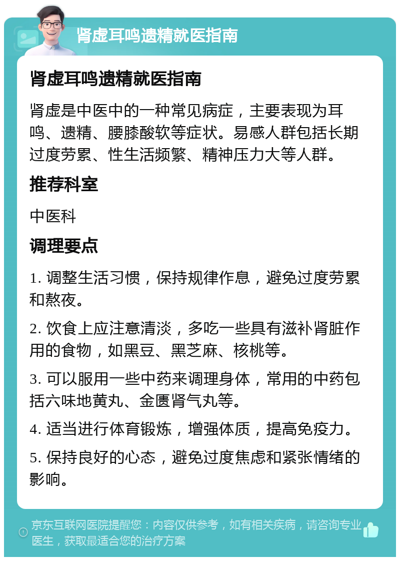 肾虚耳鸣遗精就医指南 肾虚耳鸣遗精就医指南 肾虚是中医中的一种常见病症，主要表现为耳鸣、遗精、腰膝酸软等症状。易感人群包括长期过度劳累、性生活频繁、精神压力大等人群。 推荐科室 中医科 调理要点 1. 调整生活习惯，保持规律作息，避免过度劳累和熬夜。 2. 饮食上应注意清淡，多吃一些具有滋补肾脏作用的食物，如黑豆、黑芝麻、核桃等。 3. 可以服用一些中药来调理身体，常用的中药包括六味地黄丸、金匮肾气丸等。 4. 适当进行体育锻炼，增强体质，提高免疫力。 5. 保持良好的心态，避免过度焦虑和紧张情绪的影响。