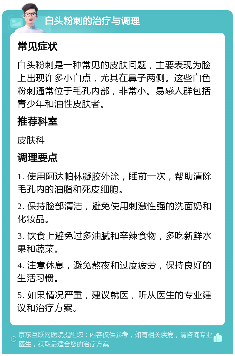 白头粉刺的治疗与调理 常见症状 白头粉刺是一种常见的皮肤问题，主要表现为脸上出现许多小白点，尤其在鼻子两侧。这些白色粉刺通常位于毛孔内部，非常小。易感人群包括青少年和油性皮肤者。 推荐科室 皮肤科 调理要点 1. 使用阿达帕林凝胶外涂，睡前一次，帮助清除毛孔内的油脂和死皮细胞。 2. 保持脸部清洁，避免使用刺激性强的洗面奶和化妆品。 3. 饮食上避免过多油腻和辛辣食物，多吃新鲜水果和蔬菜。 4. 注意休息，避免熬夜和过度疲劳，保持良好的生活习惯。 5. 如果情况严重，建议就医，听从医生的专业建议和治疗方案。