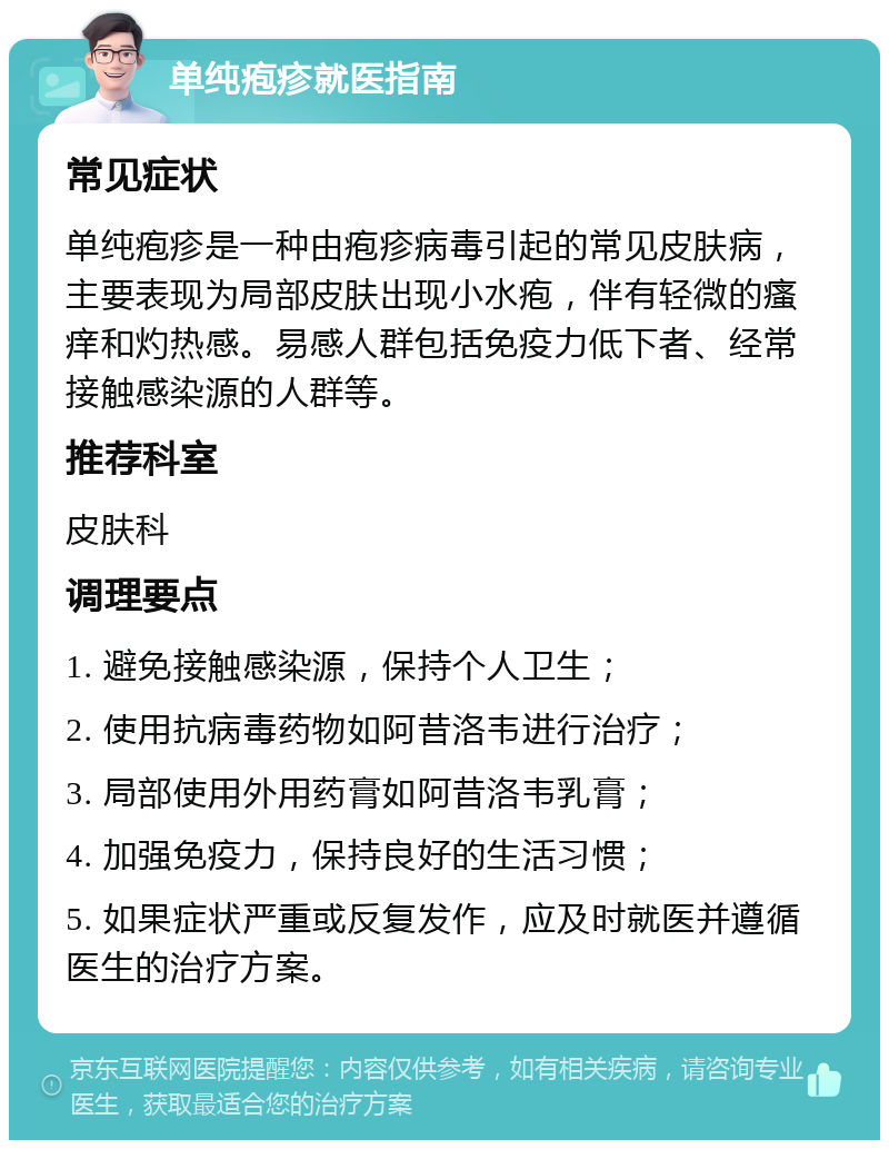 单纯疱疹就医指南 常见症状 单纯疱疹是一种由疱疹病毒引起的常见皮肤病，主要表现为局部皮肤出现小水疱，伴有轻微的瘙痒和灼热感。易感人群包括免疫力低下者、经常接触感染源的人群等。 推荐科室 皮肤科 调理要点 1. 避免接触感染源，保持个人卫生； 2. 使用抗病毒药物如阿昔洛韦进行治疗； 3. 局部使用外用药膏如阿昔洛韦乳膏； 4. 加强免疫力，保持良好的生活习惯； 5. 如果症状严重或反复发作，应及时就医并遵循医生的治疗方案。