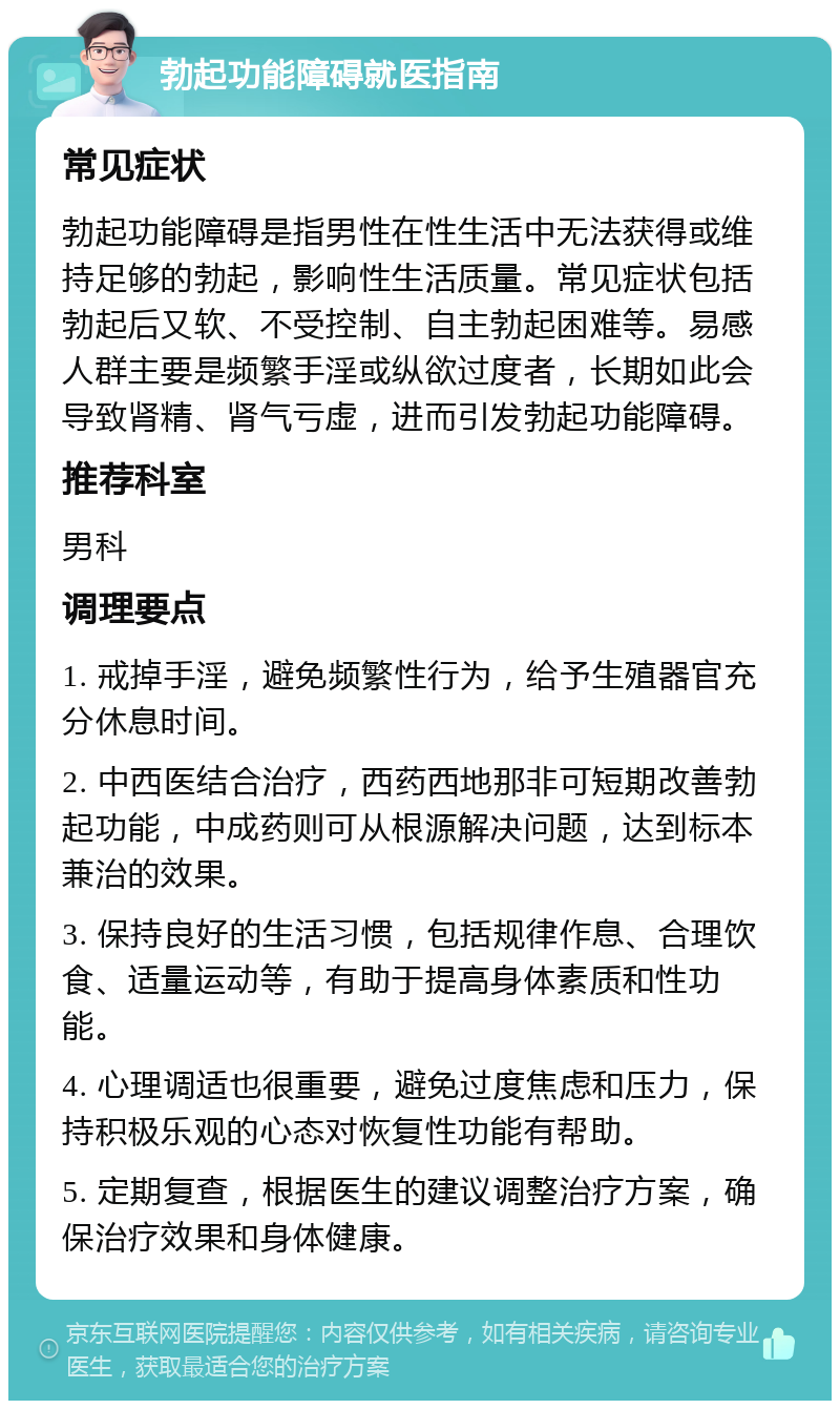 勃起功能障碍就医指南 常见症状 勃起功能障碍是指男性在性生活中无法获得或维持足够的勃起，影响性生活质量。常见症状包括勃起后又软、不受控制、自主勃起困难等。易感人群主要是频繁手淫或纵欲过度者，长期如此会导致肾精、肾气亏虚，进而引发勃起功能障碍。 推荐科室 男科 调理要点 1. 戒掉手淫，避免频繁性行为，给予生殖器官充分休息时间。 2. 中西医结合治疗，西药西地那非可短期改善勃起功能，中成药则可从根源解决问题，达到标本兼治的效果。 3. 保持良好的生活习惯，包括规律作息、合理饮食、适量运动等，有助于提高身体素质和性功能。 4. 心理调适也很重要，避免过度焦虑和压力，保持积极乐观的心态对恢复性功能有帮助。 5. 定期复查，根据医生的建议调整治疗方案，确保治疗效果和身体健康。