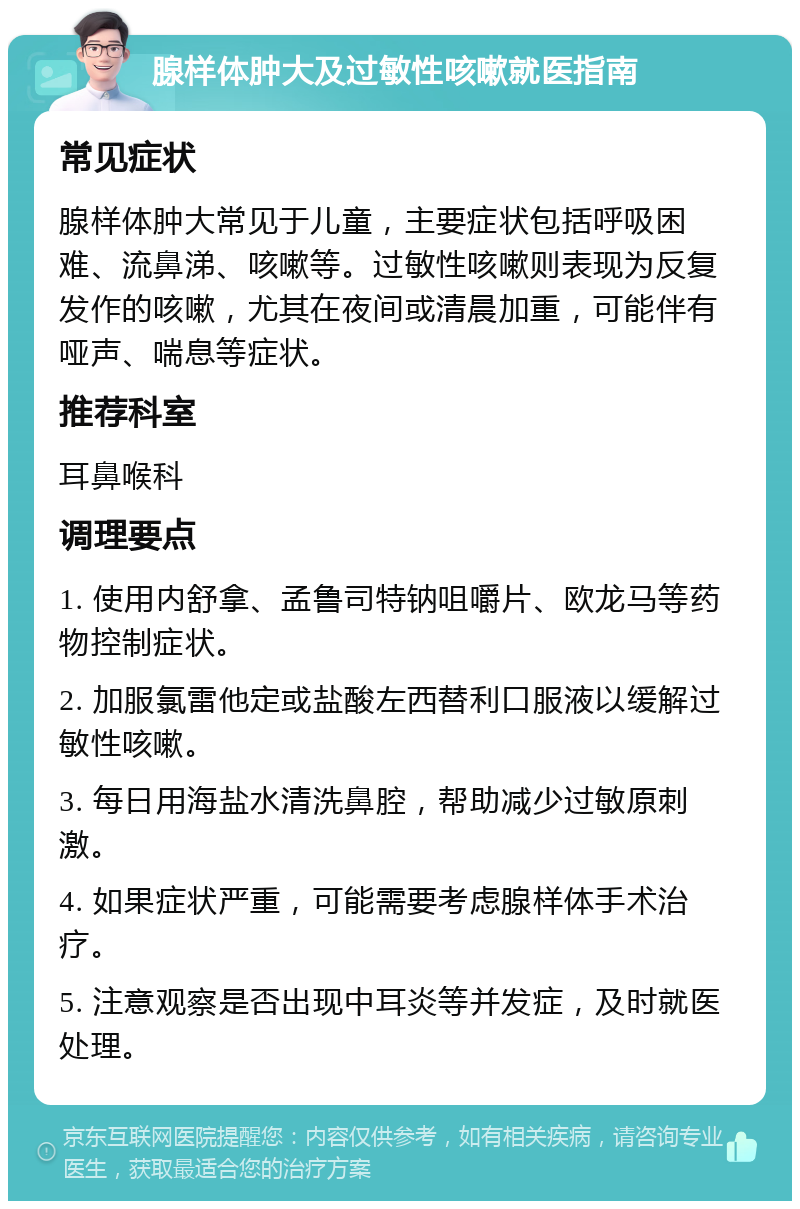 腺样体肿大及过敏性咳嗽就医指南 常见症状 腺样体肿大常见于儿童，主要症状包括呼吸困难、流鼻涕、咳嗽等。过敏性咳嗽则表现为反复发作的咳嗽，尤其在夜间或清晨加重，可能伴有哑声、喘息等症状。 推荐科室 耳鼻喉科 调理要点 1. 使用内舒拿、孟鲁司特钠咀嚼片、欧龙马等药物控制症状。 2. 加服氯雷他定或盐酸左西替利口服液以缓解过敏性咳嗽。 3. 每日用海盐水清洗鼻腔，帮助减少过敏原刺激。 4. 如果症状严重，可能需要考虑腺样体手术治疗。 5. 注意观察是否出现中耳炎等并发症，及时就医处理。