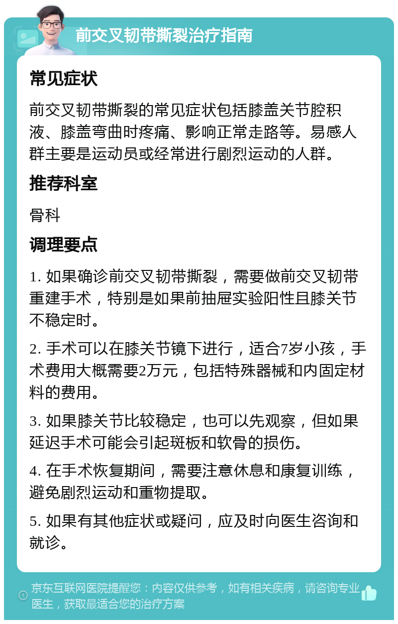 前交叉韧带撕裂治疗指南 常见症状 前交叉韧带撕裂的常见症状包括膝盖关节腔积液、膝盖弯曲时疼痛、影响正常走路等。易感人群主要是运动员或经常进行剧烈运动的人群。 推荐科室 骨科 调理要点 1. 如果确诊前交叉韧带撕裂，需要做前交叉韧带重建手术，特别是如果前抽屉实验阳性且膝关节不稳定时。 2. 手术可以在膝关节镜下进行，适合7岁小孩，手术费用大概需要2万元，包括特殊器械和内固定材料的费用。 3. 如果膝关节比较稳定，也可以先观察，但如果延迟手术可能会引起斑板和软骨的损伤。 4. 在手术恢复期间，需要注意休息和康复训练，避免剧烈运动和重物提取。 5. 如果有其他症状或疑问，应及时向医生咨询和就诊。