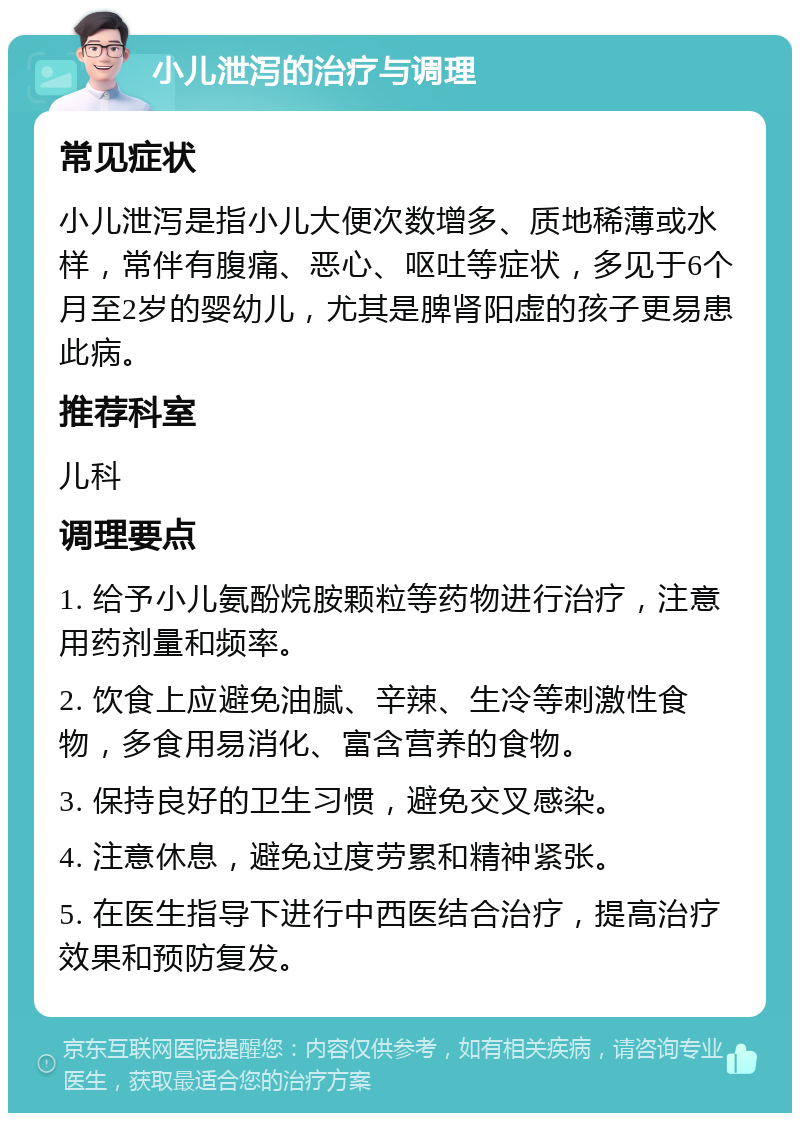 小儿泄泻的治疗与调理 常见症状 小儿泄泻是指小儿大便次数增多、质地稀薄或水样，常伴有腹痛、恶心、呕吐等症状，多见于6个月至2岁的婴幼儿，尤其是脾肾阳虚的孩子更易患此病。 推荐科室 儿科 调理要点 1. 给予小儿氨酚烷胺颗粒等药物进行治疗，注意用药剂量和频率。 2. 饮食上应避免油腻、辛辣、生冷等刺激性食物，多食用易消化、富含营养的食物。 3. 保持良好的卫生习惯，避免交叉感染。 4. 注意休息，避免过度劳累和精神紧张。 5. 在医生指导下进行中西医结合治疗，提高治疗效果和预防复发。