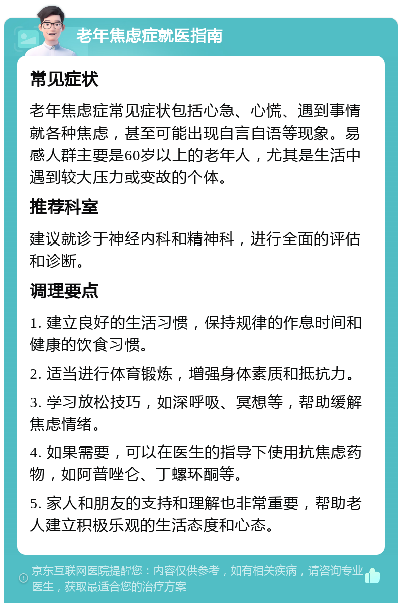 老年焦虑症就医指南 常见症状 老年焦虑症常见症状包括心急、心慌、遇到事情就各种焦虑，甚至可能出现自言自语等现象。易感人群主要是60岁以上的老年人，尤其是生活中遇到较大压力或变故的个体。 推荐科室 建议就诊于神经内科和精神科，进行全面的评估和诊断。 调理要点 1. 建立良好的生活习惯，保持规律的作息时间和健康的饮食习惯。 2. 适当进行体育锻炼，增强身体素质和抵抗力。 3. 学习放松技巧，如深呼吸、冥想等，帮助缓解焦虑情绪。 4. 如果需要，可以在医生的指导下使用抗焦虑药物，如阿普唑仑、丁螺环酮等。 5. 家人和朋友的支持和理解也非常重要，帮助老人建立积极乐观的生活态度和心态。