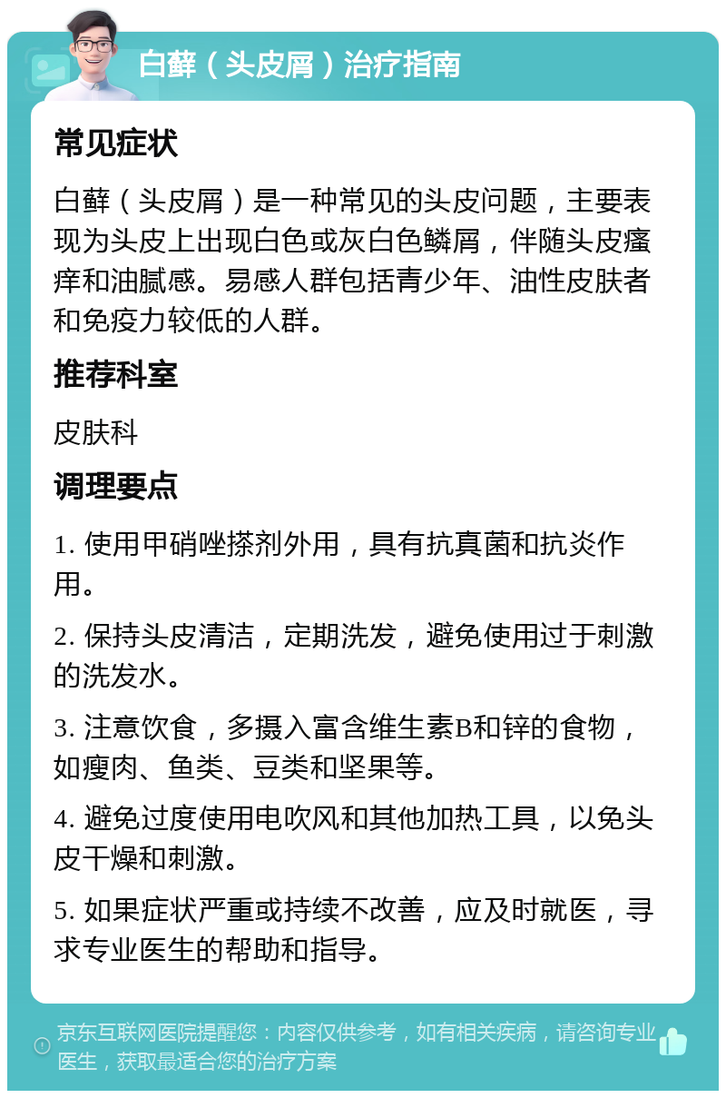 白藓（头皮屑）治疗指南 常见症状 白藓（头皮屑）是一种常见的头皮问题，主要表现为头皮上出现白色或灰白色鳞屑，伴随头皮瘙痒和油腻感。易感人群包括青少年、油性皮肤者和免疫力较低的人群。 推荐科室 皮肤科 调理要点 1. 使用甲硝唑搽剂外用，具有抗真菌和抗炎作用。 2. 保持头皮清洁，定期洗发，避免使用过于刺激的洗发水。 3. 注意饮食，多摄入富含维生素B和锌的食物，如瘦肉、鱼类、豆类和坚果等。 4. 避免过度使用电吹风和其他加热工具，以免头皮干燥和刺激。 5. 如果症状严重或持续不改善，应及时就医，寻求专业医生的帮助和指导。