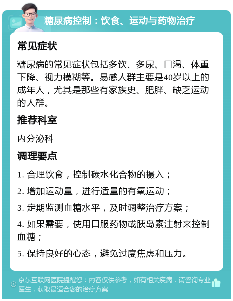 糖尿病控制：饮食、运动与药物治疗 常见症状 糖尿病的常见症状包括多饮、多尿、口渴、体重下降、视力模糊等。易感人群主要是40岁以上的成年人，尤其是那些有家族史、肥胖、缺乏运动的人群。 推荐科室 内分泌科 调理要点 1. 合理饮食，控制碳水化合物的摄入； 2. 增加运动量，进行适量的有氧运动； 3. 定期监测血糖水平，及时调整治疗方案； 4. 如果需要，使用口服药物或胰岛素注射来控制血糖； 5. 保持良好的心态，避免过度焦虑和压力。