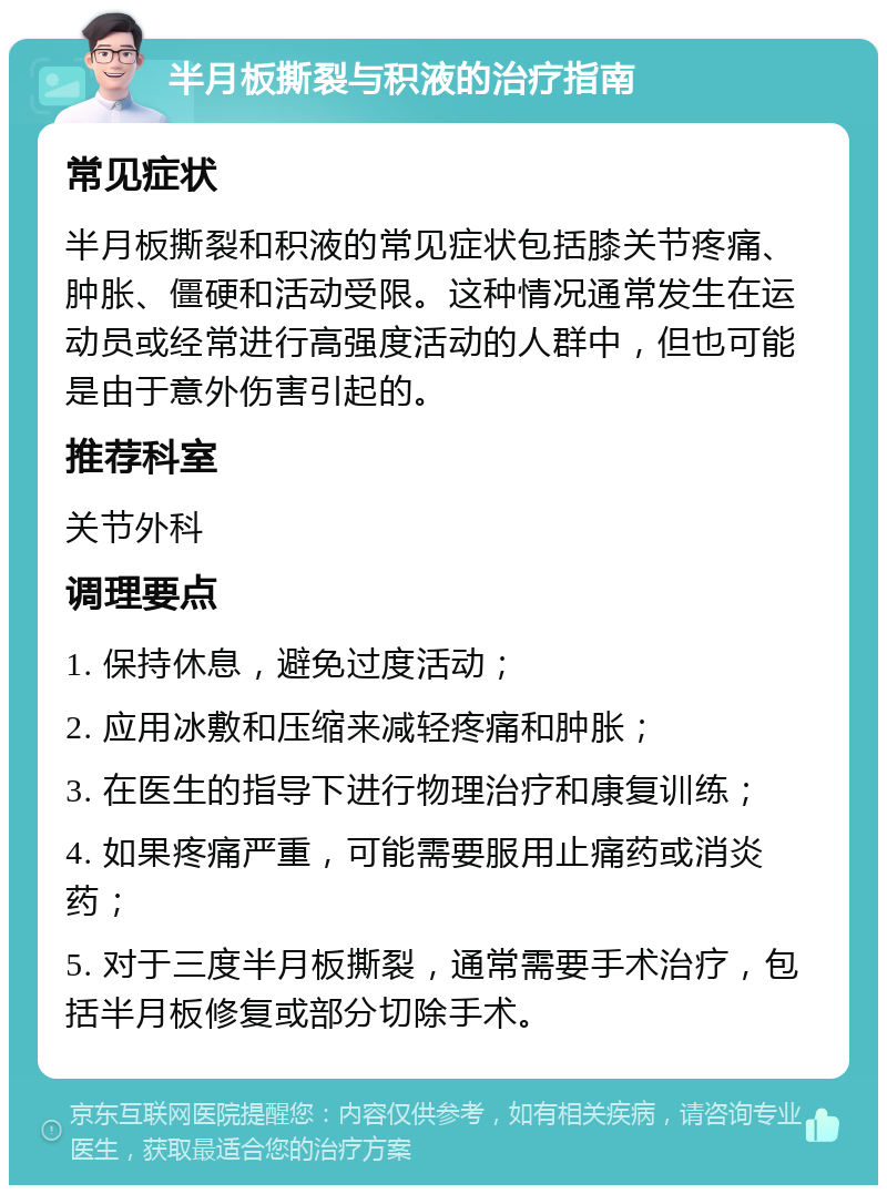 半月板撕裂与积液的治疗指南 常见症状 半月板撕裂和积液的常见症状包括膝关节疼痛、肿胀、僵硬和活动受限。这种情况通常发生在运动员或经常进行高强度活动的人群中，但也可能是由于意外伤害引起的。 推荐科室 关节外科 调理要点 1. 保持休息，避免过度活动； 2. 应用冰敷和压缩来减轻疼痛和肿胀； 3. 在医生的指导下进行物理治疗和康复训练； 4. 如果疼痛严重，可能需要服用止痛药或消炎药； 5. 对于三度半月板撕裂，通常需要手术治疗，包括半月板修复或部分切除手术。