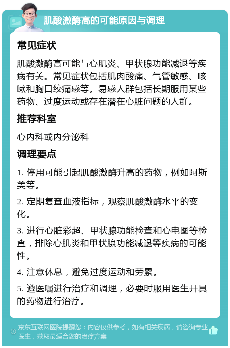 肌酸激酶高的可能原因与调理 常见症状 肌酸激酶高可能与心肌炎、甲状腺功能减退等疾病有关。常见症状包括肌肉酸痛、气管敏感、咳嗽和胸口绞痛感等。易感人群包括长期服用某些药物、过度运动或存在潜在心脏问题的人群。 推荐科室 心内科或内分泌科 调理要点 1. 停用可能引起肌酸激酶升高的药物，例如阿斯美等。 2. 定期复查血液指标，观察肌酸激酶水平的变化。 3. 进行心脏彩超、甲状腺功能检查和心电图等检查，排除心肌炎和甲状腺功能减退等疾病的可能性。 4. 注意休息，避免过度运动和劳累。 5. 遵医嘱进行治疗和调理，必要时服用医生开具的药物进行治疗。