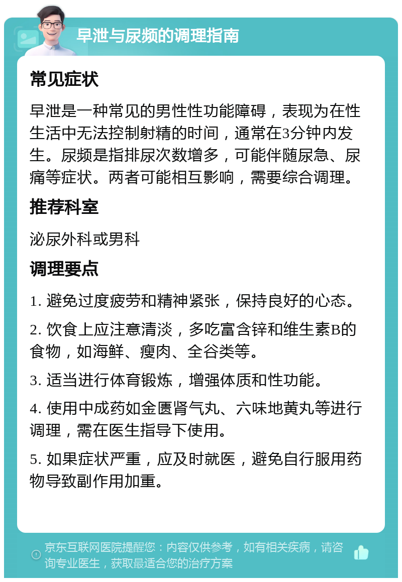 早泄与尿频的调理指南 常见症状 早泄是一种常见的男性性功能障碍，表现为在性生活中无法控制射精的时间，通常在3分钟内发生。尿频是指排尿次数增多，可能伴随尿急、尿痛等症状。两者可能相互影响，需要综合调理。 推荐科室 泌尿外科或男科 调理要点 1. 避免过度疲劳和精神紧张，保持良好的心态。 2. 饮食上应注意清淡，多吃富含锌和维生素B的食物，如海鲜、瘦肉、全谷类等。 3. 适当进行体育锻炼，增强体质和性功能。 4. 使用中成药如金匮肾气丸、六味地黄丸等进行调理，需在医生指导下使用。 5. 如果症状严重，应及时就医，避免自行服用药物导致副作用加重。