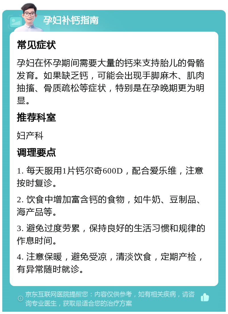 孕妇补钙指南 常见症状 孕妇在怀孕期间需要大量的钙来支持胎儿的骨骼发育。如果缺乏钙，可能会出现手脚麻木、肌肉抽搐、骨质疏松等症状，特别是在孕晚期更为明显。 推荐科室 妇产科 调理要点 1. 每天服用1片钙尔奇600D，配合爱乐维，注意按时复诊。 2. 饮食中增加富含钙的食物，如牛奶、豆制品、海产品等。 3. 避免过度劳累，保持良好的生活习惯和规律的作息时间。 4. 注意保暖，避免受凉，清淡饮食，定期产检，有异常随时就诊。