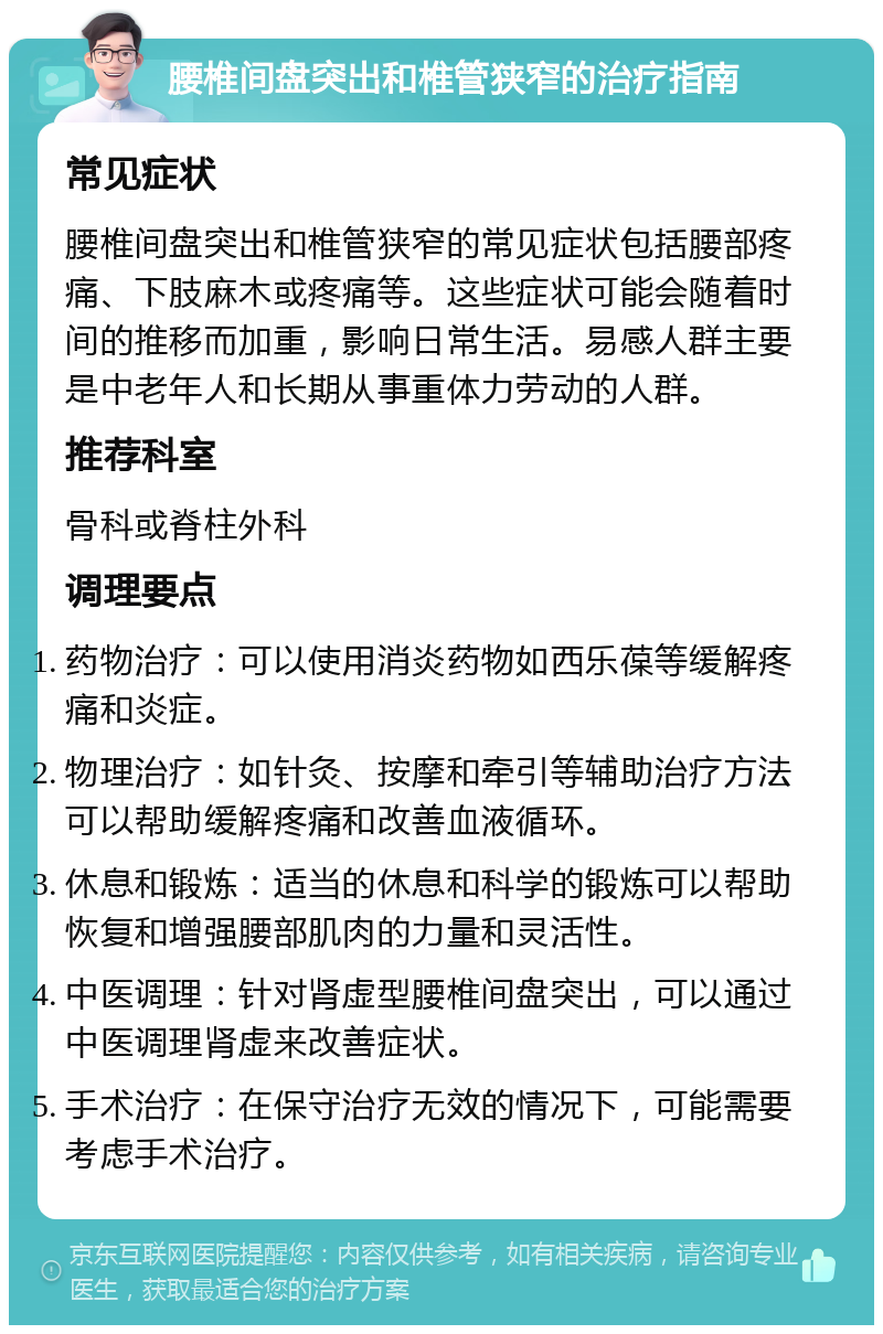 腰椎间盘突出和椎管狭窄的治疗指南 常见症状 腰椎间盘突出和椎管狭窄的常见症状包括腰部疼痛、下肢麻木或疼痛等。这些症状可能会随着时间的推移而加重，影响日常生活。易感人群主要是中老年人和长期从事重体力劳动的人群。 推荐科室 骨科或脊柱外科 调理要点 药物治疗：可以使用消炎药物如西乐葆等缓解疼痛和炎症。 物理治疗：如针灸、按摩和牵引等辅助治疗方法可以帮助缓解疼痛和改善血液循环。 休息和锻炼：适当的休息和科学的锻炼可以帮助恢复和增强腰部肌肉的力量和灵活性。 中医调理：针对肾虚型腰椎间盘突出，可以通过中医调理肾虚来改善症状。 手术治疗：在保守治疗无效的情况下，可能需要考虑手术治疗。