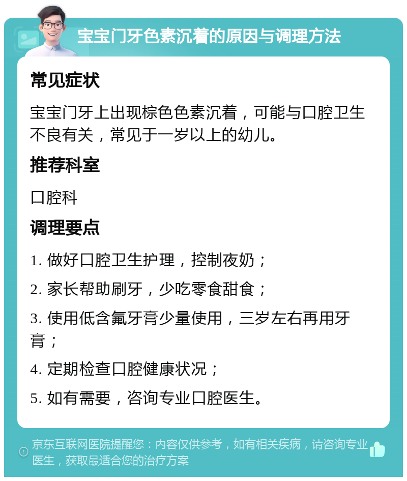 宝宝门牙色素沉着的原因与调理方法 常见症状 宝宝门牙上出现棕色色素沉着，可能与口腔卫生不良有关，常见于一岁以上的幼儿。 推荐科室 口腔科 调理要点 1. 做好口腔卫生护理，控制夜奶； 2. 家长帮助刷牙，少吃零食甜食； 3. 使用低含氟牙膏少量使用，三岁左右再用牙膏； 4. 定期检查口腔健康状况； 5. 如有需要，咨询专业口腔医生。