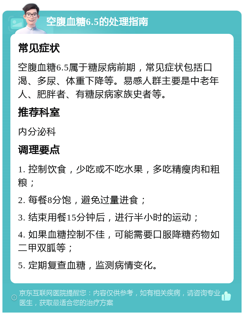 空腹血糖6.5的处理指南 常见症状 空腹血糖6.5属于糖尿病前期，常见症状包括口渴、多尿、体重下降等。易感人群主要是中老年人、肥胖者、有糖尿病家族史者等。 推荐科室 内分泌科 调理要点 1. 控制饮食，少吃或不吃水果，多吃精瘦肉和粗粮； 2. 每餐8分饱，避免过量进食； 3. 结束用餐15分钟后，进行半小时的运动； 4. 如果血糖控制不佳，可能需要口服降糖药物如二甲双胍等； 5. 定期复查血糖，监测病情变化。