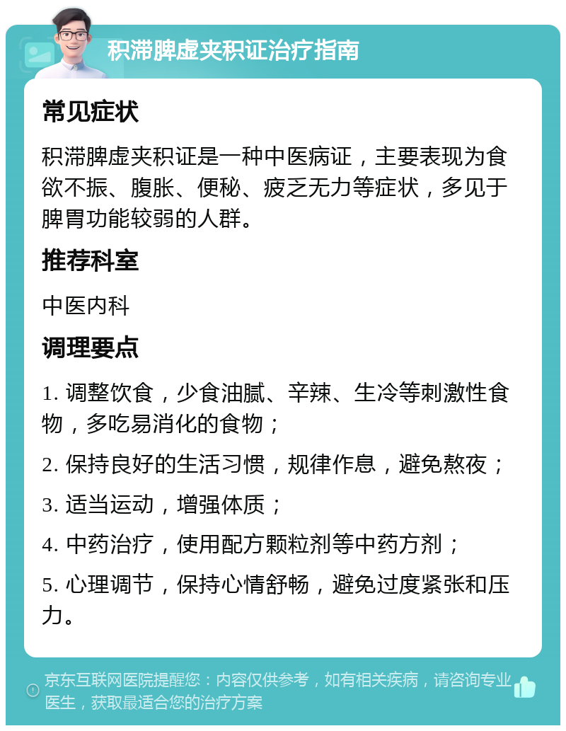 积滞脾虚夹积证治疗指南 常见症状 积滞脾虚夹积证是一种中医病证，主要表现为食欲不振、腹胀、便秘、疲乏无力等症状，多见于脾胃功能较弱的人群。 推荐科室 中医内科 调理要点 1. 调整饮食，少食油腻、辛辣、生冷等刺激性食物，多吃易消化的食物； 2. 保持良好的生活习惯，规律作息，避免熬夜； 3. 适当运动，增强体质； 4. 中药治疗，使用配方颗粒剂等中药方剂； 5. 心理调节，保持心情舒畅，避免过度紧张和压力。