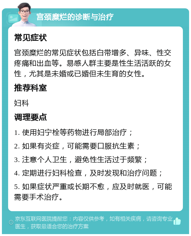 宫颈糜烂的诊断与治疗 常见症状 宫颈糜烂的常见症状包括白带增多、异味、性交疼痛和出血等。易感人群主要是性生活活跃的女性，尤其是未婚或已婚但未生育的女性。 推荐科室 妇科 调理要点 1. 使用妇宁栓等药物进行局部治疗； 2. 如果有炎症，可能需要口服抗生素； 3. 注意个人卫生，避免性生活过于频繁； 4. 定期进行妇科检查，及时发现和治疗问题； 5. 如果症状严重或长期不愈，应及时就医，可能需要手术治疗。