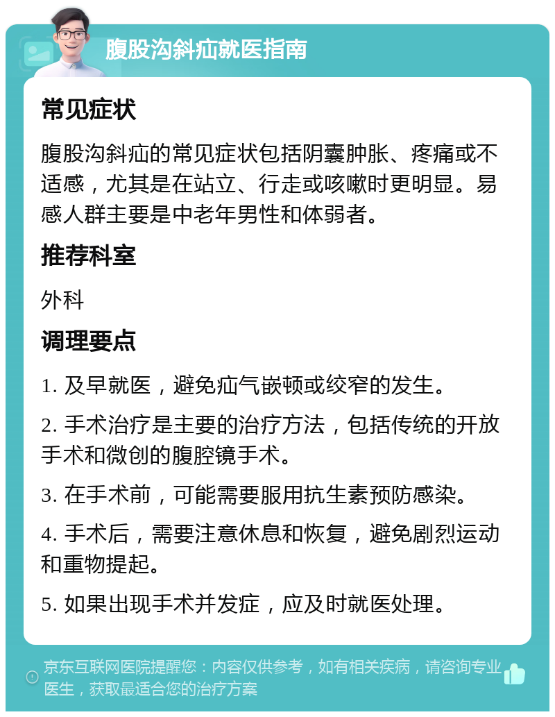 腹股沟斜疝就医指南 常见症状 腹股沟斜疝的常见症状包括阴囊肿胀、疼痛或不适感，尤其是在站立、行走或咳嗽时更明显。易感人群主要是中老年男性和体弱者。 推荐科室 外科 调理要点 1. 及早就医，避免疝气嵌顿或绞窄的发生。 2. 手术治疗是主要的治疗方法，包括传统的开放手术和微创的腹腔镜手术。 3. 在手术前，可能需要服用抗生素预防感染。 4. 手术后，需要注意休息和恢复，避免剧烈运动和重物提起。 5. 如果出现手术并发症，应及时就医处理。