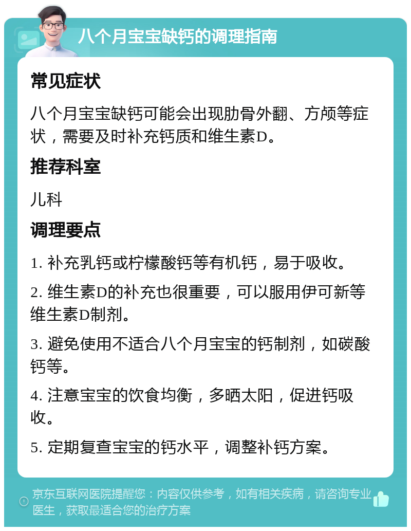 八个月宝宝缺钙的调理指南 常见症状 八个月宝宝缺钙可能会出现肋骨外翻、方颅等症状，需要及时补充钙质和维生素D。 推荐科室 儿科 调理要点 1. 补充乳钙或柠檬酸钙等有机钙，易于吸收。 2. 维生素D的补充也很重要，可以服用伊可新等维生素D制剂。 3. 避免使用不适合八个月宝宝的钙制剂，如碳酸钙等。 4. 注意宝宝的饮食均衡，多晒太阳，促进钙吸收。 5. 定期复查宝宝的钙水平，调整补钙方案。