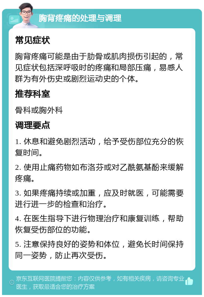 胸背疼痛的处理与调理 常见症状 胸背疼痛可能是由于肋骨或肌肉损伤引起的，常见症状包括深呼吸时的疼痛和局部压痛，易感人群为有外伤史或剧烈运动史的个体。 推荐科室 骨科或胸外科 调理要点 1. 休息和避免剧烈活动，给予受伤部位充分的恢复时间。 2. 使用止痛药物如布洛芬或对乙酰氨基酚来缓解疼痛。 3. 如果疼痛持续或加重，应及时就医，可能需要进行进一步的检查和治疗。 4. 在医生指导下进行物理治疗和康复训练，帮助恢复受伤部位的功能。 5. 注意保持良好的姿势和体位，避免长时间保持同一姿势，防止再次受伤。