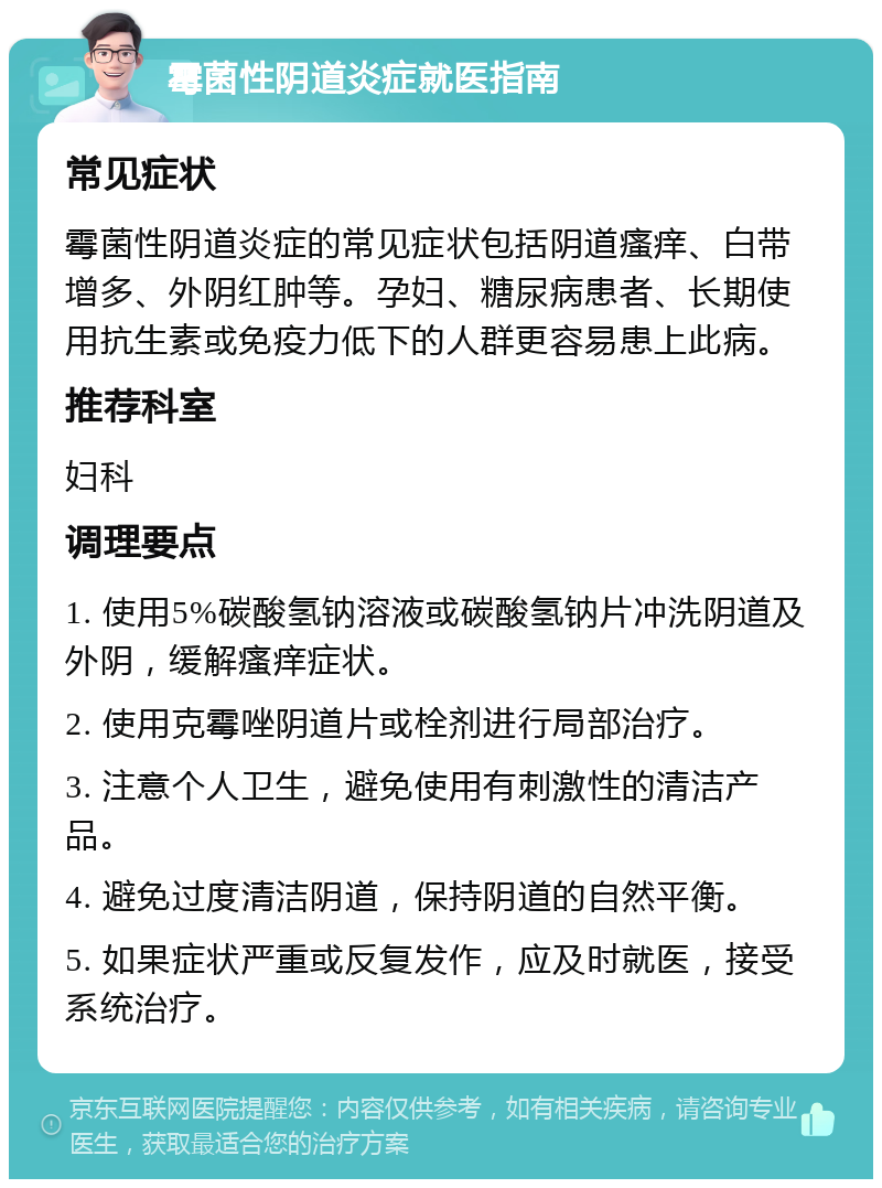 霉菌性阴道炎症就医指南 常见症状 霉菌性阴道炎症的常见症状包括阴道瘙痒、白带增多、外阴红肿等。孕妇、糖尿病患者、长期使用抗生素或免疫力低下的人群更容易患上此病。 推荐科室 妇科 调理要点 1. 使用5%碳酸氢钠溶液或碳酸氢钠片冲洗阴道及外阴，缓解瘙痒症状。 2. 使用克霉唑阴道片或栓剂进行局部治疗。 3. 注意个人卫生，避免使用有刺激性的清洁产品。 4. 避免过度清洁阴道，保持阴道的自然平衡。 5. 如果症状严重或反复发作，应及时就医，接受系统治疗。