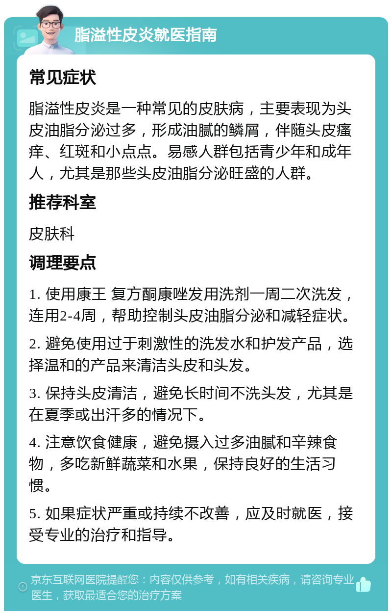 脂溢性皮炎就医指南 常见症状 脂溢性皮炎是一种常见的皮肤病，主要表现为头皮油脂分泌过多，形成油腻的鳞屑，伴随头皮瘙痒、红斑和小点点。易感人群包括青少年和成年人，尤其是那些头皮油脂分泌旺盛的人群。 推荐科室 皮肤科 调理要点 1. 使用康王 复方酮康唑发用洗剂一周二次洗发，连用2-4周，帮助控制头皮油脂分泌和减轻症状。 2. 避免使用过于刺激性的洗发水和护发产品，选择温和的产品来清洁头皮和头发。 3. 保持头皮清洁，避免长时间不洗头发，尤其是在夏季或出汗多的情况下。 4. 注意饮食健康，避免摄入过多油腻和辛辣食物，多吃新鲜蔬菜和水果，保持良好的生活习惯。 5. 如果症状严重或持续不改善，应及时就医，接受专业的治疗和指导。