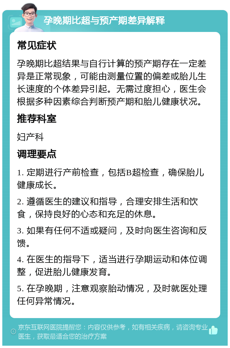 孕晚期比超与预产期差异解释 常见症状 孕晚期比超结果与自行计算的预产期存在一定差异是正常现象，可能由测量位置的偏差或胎儿生长速度的个体差异引起。无需过度担心，医生会根据多种因素综合判断预产期和胎儿健康状况。 推荐科室 妇产科 调理要点 1. 定期进行产前检查，包括B超检查，确保胎儿健康成长。 2. 遵循医生的建议和指导，合理安排生活和饮食，保持良好的心态和充足的休息。 3. 如果有任何不适或疑问，及时向医生咨询和反馈。 4. 在医生的指导下，适当进行孕期运动和体位调整，促进胎儿健康发育。 5. 在孕晚期，注意观察胎动情况，及时就医处理任何异常情况。