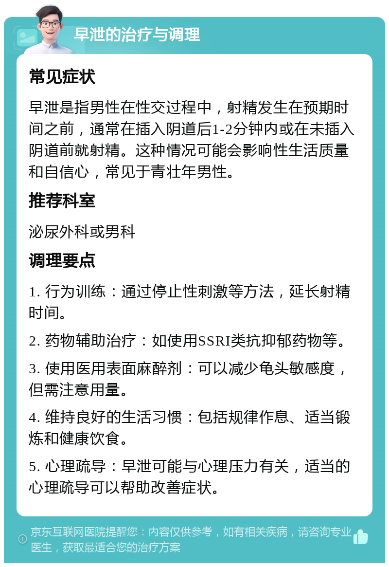 早泄的治疗与调理 常见症状 早泄是指男性在性交过程中，射精发生在预期时间之前，通常在插入阴道后1-2分钟内或在未插入阴道前就射精。这种情况可能会影响性生活质量和自信心，常见于青壮年男性。 推荐科室 泌尿外科或男科 调理要点 1. 行为训练：通过停止性刺激等方法，延长射精时间。 2. 药物辅助治疗：如使用SSRI类抗抑郁药物等。 3. 使用医用表面麻醉剂：可以减少龟头敏感度，但需注意用量。 4. 维持良好的生活习惯：包括规律作息、适当锻炼和健康饮食。 5. 心理疏导：早泄可能与心理压力有关，适当的心理疏导可以帮助改善症状。