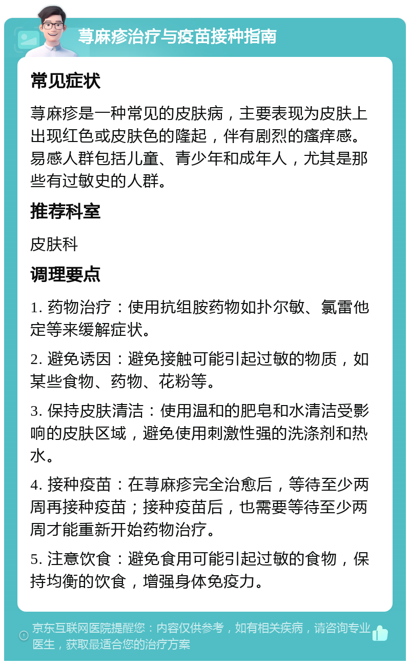 荨麻疹治疗与疫苗接种指南 常见症状 荨麻疹是一种常见的皮肤病，主要表现为皮肤上出现红色或皮肤色的隆起，伴有剧烈的瘙痒感。易感人群包括儿童、青少年和成年人，尤其是那些有过敏史的人群。 推荐科室 皮肤科 调理要点 1. 药物治疗：使用抗组胺药物如扑尔敏、氯雷他定等来缓解症状。 2. 避免诱因：避免接触可能引起过敏的物质，如某些食物、药物、花粉等。 3. 保持皮肤清洁：使用温和的肥皂和水清洁受影响的皮肤区域，避免使用刺激性强的洗涤剂和热水。 4. 接种疫苗：在荨麻疹完全治愈后，等待至少两周再接种疫苗；接种疫苗后，也需要等待至少两周才能重新开始药物治疗。 5. 注意饮食：避免食用可能引起过敏的食物，保持均衡的饮食，增强身体免疫力。