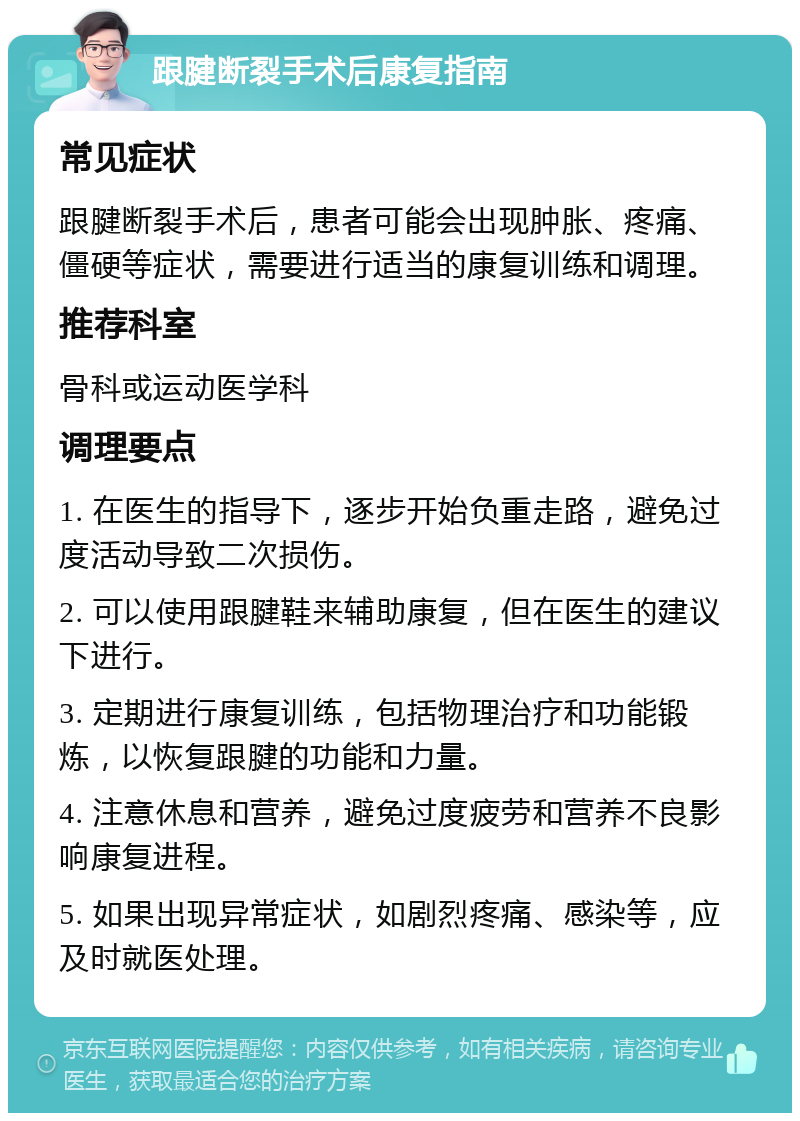 跟腱断裂手术后康复指南 常见症状 跟腱断裂手术后，患者可能会出现肿胀、疼痛、僵硬等症状，需要进行适当的康复训练和调理。 推荐科室 骨科或运动医学科 调理要点 1. 在医生的指导下，逐步开始负重走路，避免过度活动导致二次损伤。 2. 可以使用跟腱鞋来辅助康复，但在医生的建议下进行。 3. 定期进行康复训练，包括物理治疗和功能锻炼，以恢复跟腱的功能和力量。 4. 注意休息和营养，避免过度疲劳和营养不良影响康复进程。 5. 如果出现异常症状，如剧烈疼痛、感染等，应及时就医处理。