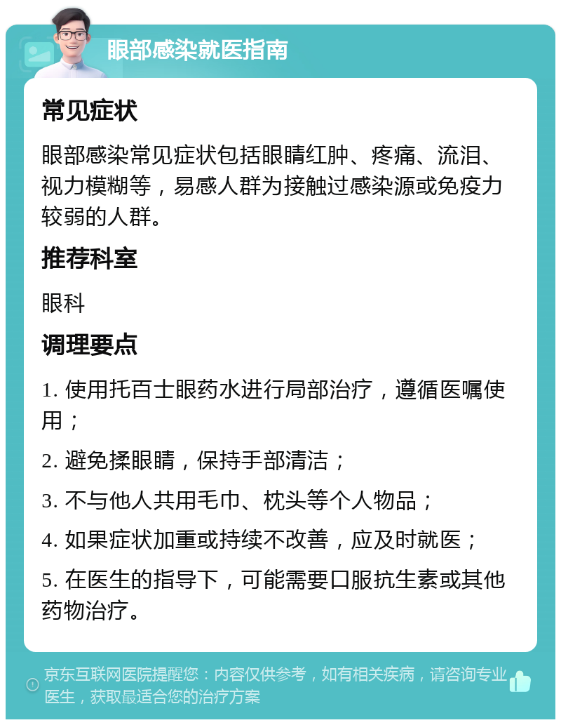 眼部感染就医指南 常见症状 眼部感染常见症状包括眼睛红肿、疼痛、流泪、视力模糊等，易感人群为接触过感染源或免疫力较弱的人群。 推荐科室 眼科 调理要点 1. 使用托百士眼药水进行局部治疗，遵循医嘱使用； 2. 避免揉眼睛，保持手部清洁； 3. 不与他人共用毛巾、枕头等个人物品； 4. 如果症状加重或持续不改善，应及时就医； 5. 在医生的指导下，可能需要口服抗生素或其他药物治疗。