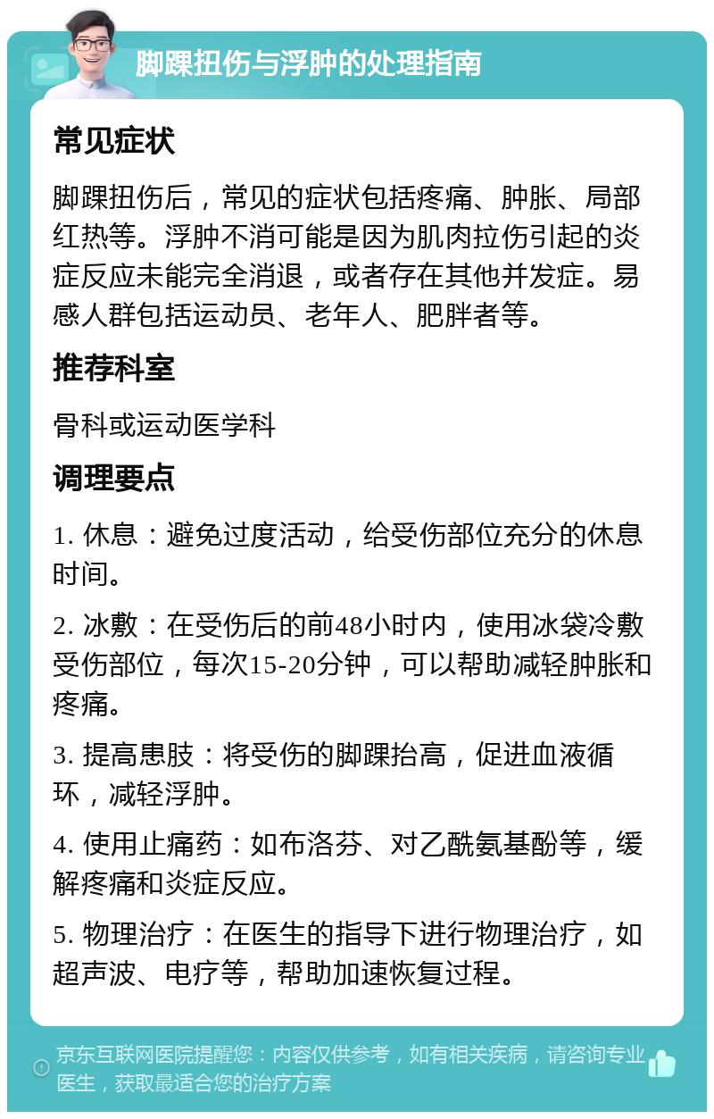 脚踝扭伤与浮肿的处理指南 常见症状 脚踝扭伤后，常见的症状包括疼痛、肿胀、局部红热等。浮肿不消可能是因为肌肉拉伤引起的炎症反应未能完全消退，或者存在其他并发症。易感人群包括运动员、老年人、肥胖者等。 推荐科室 骨科或运动医学科 调理要点 1. 休息：避免过度活动，给受伤部位充分的休息时间。 2. 冰敷：在受伤后的前48小时内，使用冰袋冷敷受伤部位，每次15-20分钟，可以帮助减轻肿胀和疼痛。 3. 提高患肢：将受伤的脚踝抬高，促进血液循环，减轻浮肿。 4. 使用止痛药：如布洛芬、对乙酰氨基酚等，缓解疼痛和炎症反应。 5. 物理治疗：在医生的指导下进行物理治疗，如超声波、电疗等，帮助加速恢复过程。