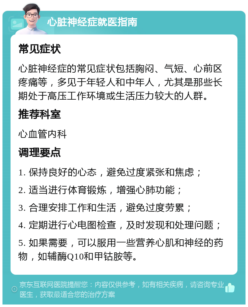 心脏神经症就医指南 常见症状 心脏神经症的常见症状包括胸闷、气短、心前区疼痛等，多见于年轻人和中年人，尤其是那些长期处于高压工作环境或生活压力较大的人群。 推荐科室 心血管内科 调理要点 1. 保持良好的心态，避免过度紧张和焦虑； 2. 适当进行体育锻炼，增强心肺功能； 3. 合理安排工作和生活，避免过度劳累； 4. 定期进行心电图检查，及时发现和处理问题； 5. 如果需要，可以服用一些营养心肌和神经的药物，如辅酶Q10和甲钴胺等。