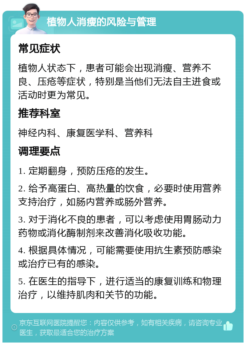 植物人消瘦的风险与管理 常见症状 植物人状态下，患者可能会出现消瘦、营养不良、压疮等症状，特别是当他们无法自主进食或活动时更为常见。 推荐科室 神经内科、康复医学科、营养科 调理要点 1. 定期翻身，预防压疮的发生。 2. 给予高蛋白、高热量的饮食，必要时使用营养支持治疗，如肠内营养或肠外营养。 3. 对于消化不良的患者，可以考虑使用胃肠动力药物或消化酶制剂来改善消化吸收功能。 4. 根据具体情况，可能需要使用抗生素预防感染或治疗已有的感染。 5. 在医生的指导下，进行适当的康复训练和物理治疗，以维持肌肉和关节的功能。