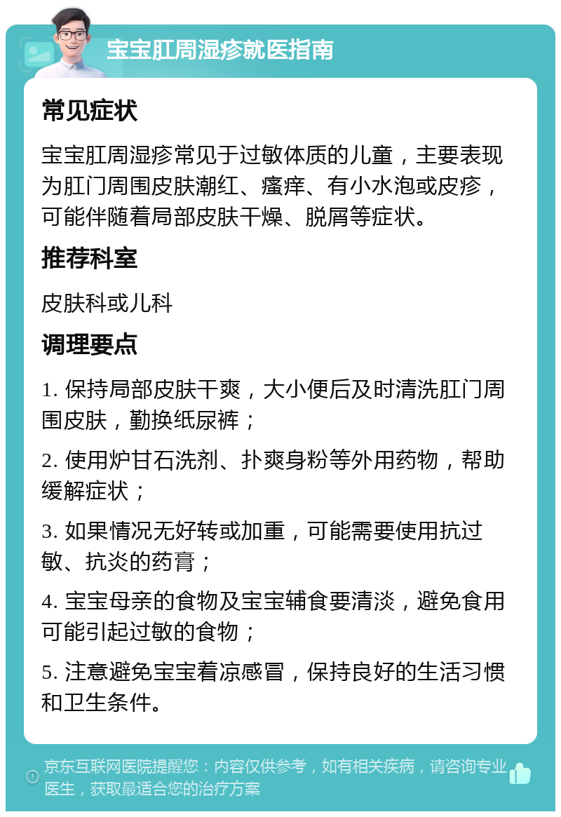 宝宝肛周湿疹就医指南 常见症状 宝宝肛周湿疹常见于过敏体质的儿童，主要表现为肛门周围皮肤潮红、瘙痒、有小水泡或皮疹，可能伴随着局部皮肤干燥、脱屑等症状。 推荐科室 皮肤科或儿科 调理要点 1. 保持局部皮肤干爽，大小便后及时清洗肛门周围皮肤，勤换纸尿裤； 2. 使用炉甘石洗剂、扑爽身粉等外用药物，帮助缓解症状； 3. 如果情况无好转或加重，可能需要使用抗过敏、抗炎的药膏； 4. 宝宝母亲的食物及宝宝辅食要清淡，避免食用可能引起过敏的食物； 5. 注意避免宝宝着凉感冒，保持良好的生活习惯和卫生条件。