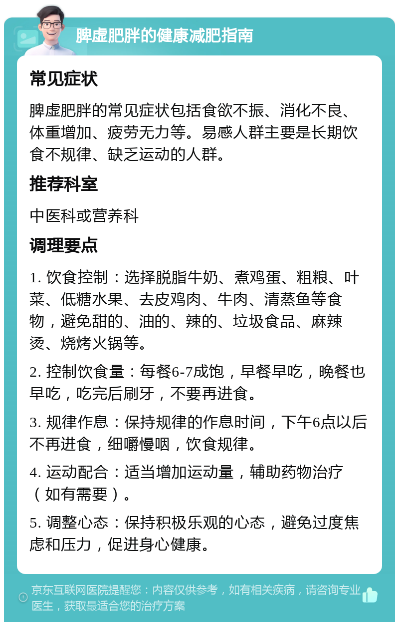 脾虚肥胖的健康减肥指南 常见症状 脾虚肥胖的常见症状包括食欲不振、消化不良、体重增加、疲劳无力等。易感人群主要是长期饮食不规律、缺乏运动的人群。 推荐科室 中医科或营养科 调理要点 1. 饮食控制：选择脱脂牛奶、煮鸡蛋、粗粮、叶菜、低糖水果、去皮鸡肉、牛肉、清蒸鱼等食物，避免甜的、油的、辣的、垃圾食品、麻辣烫、烧烤火锅等。 2. 控制饮食量：每餐6-7成饱，早餐早吃，晚餐也早吃，吃完后刷牙，不要再进食。 3. 规律作息：保持规律的作息时间，下午6点以后不再进食，细嚼慢咽，饮食规律。 4. 运动配合：适当增加运动量，辅助药物治疗（如有需要）。 5. 调整心态：保持积极乐观的心态，避免过度焦虑和压力，促进身心健康。