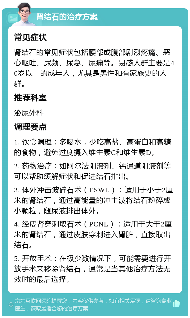 肾结石的治疗方案 常见症状 肾结石的常见症状包括腰部或腹部剧烈疼痛、恶心呕吐、尿频、尿急、尿痛等。易感人群主要是40岁以上的成年人，尤其是男性和有家族史的人群。 推荐科室 泌尿外科 调理要点 1. 饮食调理：多喝水，少吃高盐、高蛋白和高糖的食物，避免过度摄入维生素C和维生素D。 2. 药物治疗：如阿尔法阻滞剂、钙通道阻滞剂等可以帮助缓解症状和促进结石排出。 3. 体外冲击波碎石术（ESWL）：适用于小于2厘米的肾结石，通过高能量的冲击波将结石粉碎成小颗粒，随尿液排出体外。 4. 经皮肾穿刺取石术（PCNL）：适用于大于2厘米的肾结石，通过皮肤穿刺进入肾脏，直接取出结石。 5. 开放手术：在极少数情况下，可能需要进行开放手术来移除肾结石，通常是当其他治疗方法无效时的最后选择。