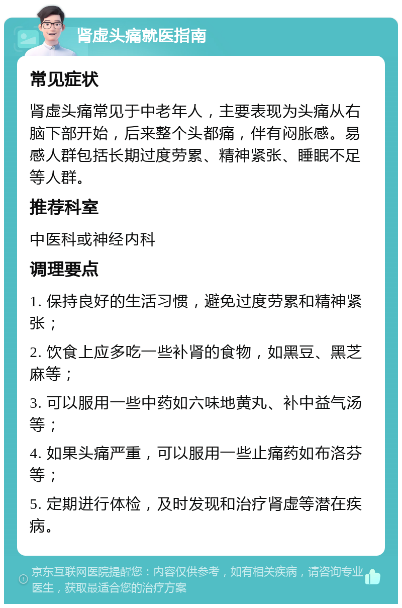 肾虚头痛就医指南 常见症状 肾虚头痛常见于中老年人，主要表现为头痛从右脑下部开始，后来整个头都痛，伴有闷胀感。易感人群包括长期过度劳累、精神紧张、睡眠不足等人群。 推荐科室 中医科或神经内科 调理要点 1. 保持良好的生活习惯，避免过度劳累和精神紧张； 2. 饮食上应多吃一些补肾的食物，如黑豆、黑芝麻等； 3. 可以服用一些中药如六味地黄丸、补中益气汤等； 4. 如果头痛严重，可以服用一些止痛药如布洛芬等； 5. 定期进行体检，及时发现和治疗肾虚等潜在疾病。