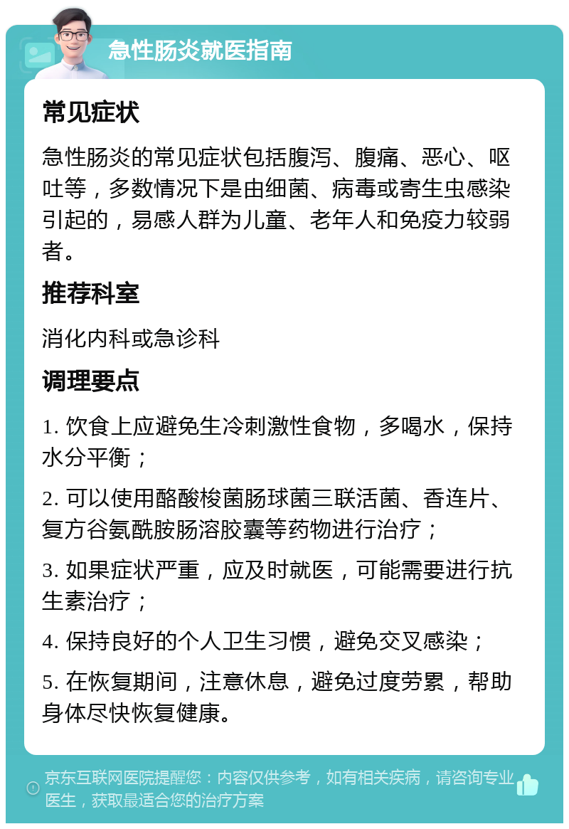 急性肠炎就医指南 常见症状 急性肠炎的常见症状包括腹泻、腹痛、恶心、呕吐等，多数情况下是由细菌、病毒或寄生虫感染引起的，易感人群为儿童、老年人和免疫力较弱者。 推荐科室 消化内科或急诊科 调理要点 1. 饮食上应避免生冷刺激性食物，多喝水，保持水分平衡； 2. 可以使用酪酸梭菌肠球菌三联活菌、香连片、复方谷氨酰胺肠溶胶囊等药物进行治疗； 3. 如果症状严重，应及时就医，可能需要进行抗生素治疗； 4. 保持良好的个人卫生习惯，避免交叉感染； 5. 在恢复期间，注意休息，避免过度劳累，帮助身体尽快恢复健康。